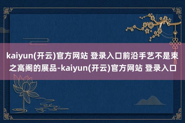 kaiyun(开云)官方网站 登录入口前沿手艺不是束之高阁的展品-kaiyun(开云)官方网站 登录入口