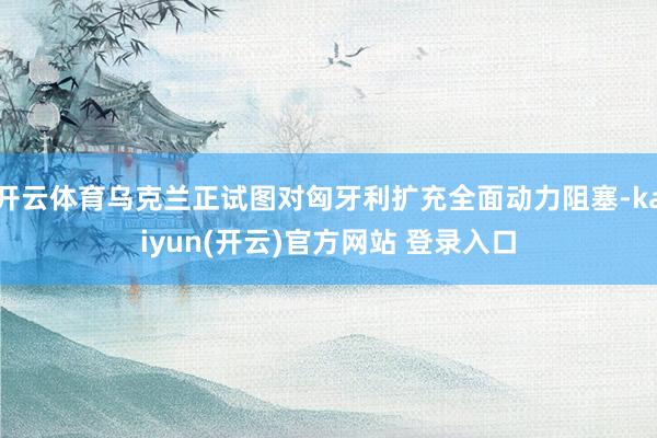 开云体育乌克兰正试图对匈牙利扩充全面动力阻塞-kaiyun(开云)官方网站 登录入口