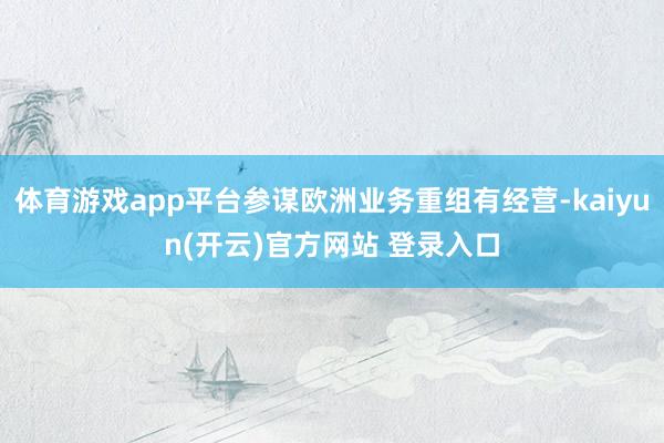 体育游戏app平台参谋欧洲业务重组有经营-kaiyun(开云)官方网站 登录入口