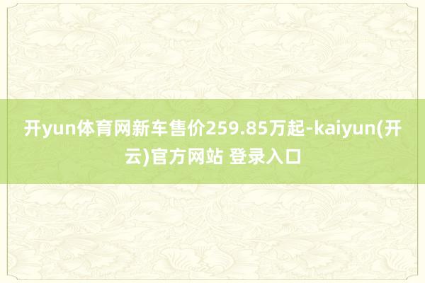 开yun体育网新车售价259.85万起-kaiyun(开云)官方网站 登录入口