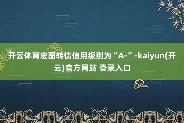 开云体育宏图转债信用级别为“A-”-kaiyun(开云)官方网站 登录入口