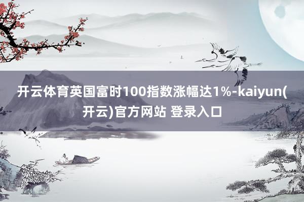 开云体育英国富时100指数涨幅达1%-kaiyun(开云)官方网站 登录入口