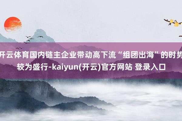 开云体育国内链主企业带动高下流“组团出海”的时势较为盛行-kaiyun(开云)官方网站 登录入口
