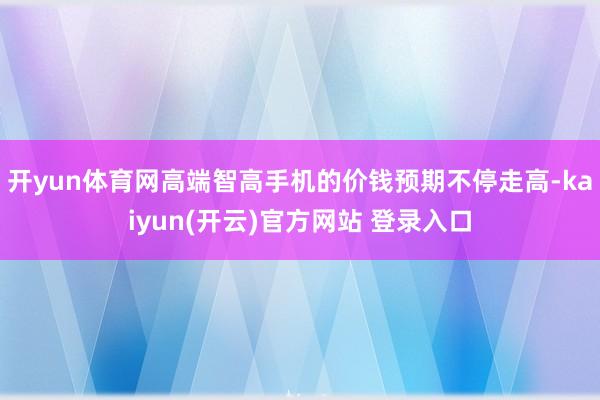 开yun体育网高端智高手机的价钱预期不停走高-kaiyun(开云)官方网站 登录入口