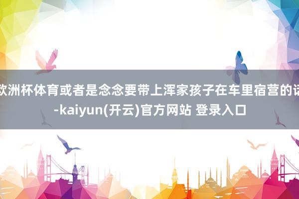 欧洲杯体育或者是念念要带上浑家孩子在车里宿营的话-kaiyun(开云)官方网站 登录入口