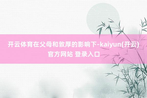 开云体育在父母和敦厚的影响下-kaiyun(开云)官方网站 登录入口