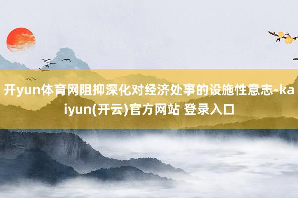 开yun体育网阻抑深化对经济处事的设施性意志-kaiyun(开云)官方网站 登录入口