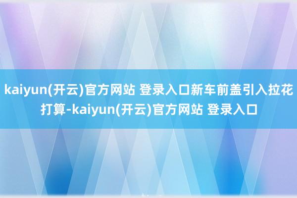 kaiyun(开云)官方网站 登录入口新车前盖引入拉花打算-kaiyun(开云)官方网站 登录入口
