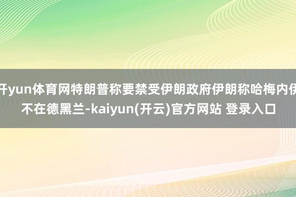 开yun体育网特朗普称要禁受伊朗政府伊朗称哈梅内伊不在德黑兰-kaiyun(开云)官方网站 登录入口