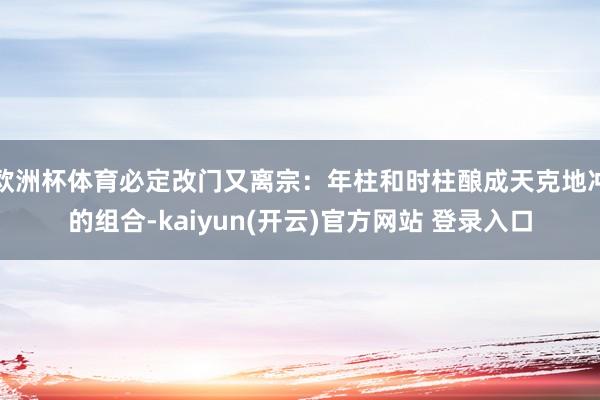 欧洲杯体育必定改门又离宗：年柱和时柱酿成天克地冲的组合-kaiyun(开云)官方网站 登录入口