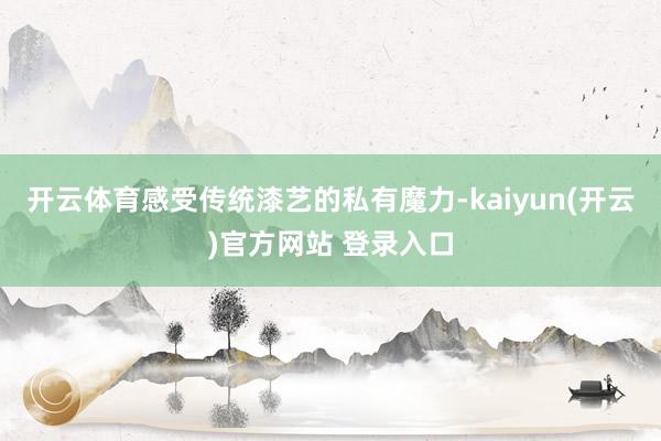 开云体育感受传统漆艺的私有魔力-kaiyun(开云)官方网站 登录入口