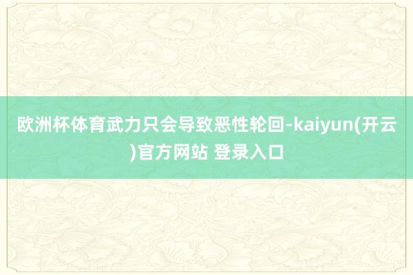 欧洲杯体育武力只会导致恶性轮回-kaiyun(开云)官方网站 登录入口