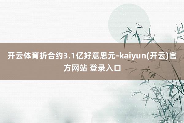 开云体育折合约3.1亿好意思元-kaiyun(开云)官方网站 登录入口