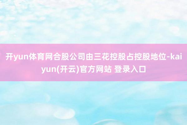 开yun体育网合股公司由三花控股占控股地位-kaiyun(开云)官方网站 登录入口
