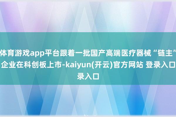 体育游戏app平台跟着一批国产高端医疗器械“链主”企业在科创板上市-kaiyun(开云)官方网站 登录入口