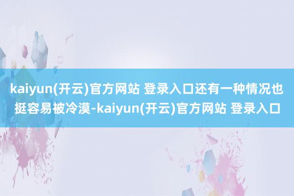 kaiyun(开云)官方网站 登录入口还有一种情况也挺容易被冷漠-kaiyun(开云)官方网站 登录入口