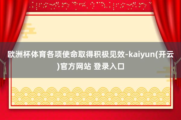 欧洲杯体育各项使命取得积极见效-kaiyun(开云)官方网站 登录入口