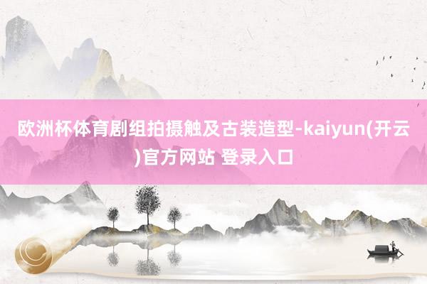 欧洲杯体育剧组拍摄触及古装造型-kaiyun(开云)官方网站 登录入口