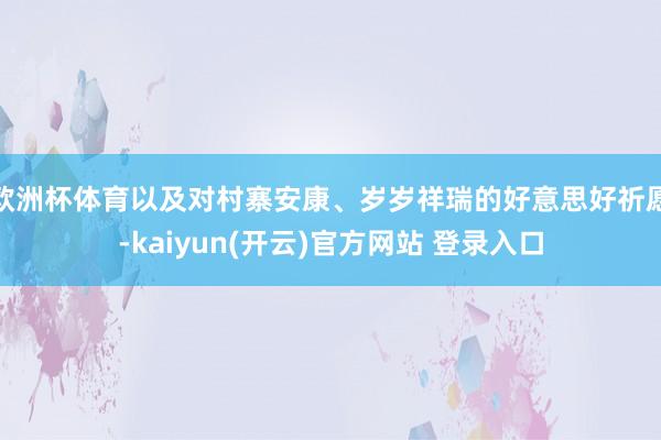 欧洲杯体育以及对村寨安康、岁岁祥瑞的好意思好祈愿-kaiyun(开云)官方网站 登录入口