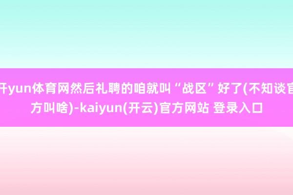 开yun体育网然后礼聘的咱就叫“战区”好了(不知谈官方叫啥)-kaiyun(开云)官方网站 登录入口