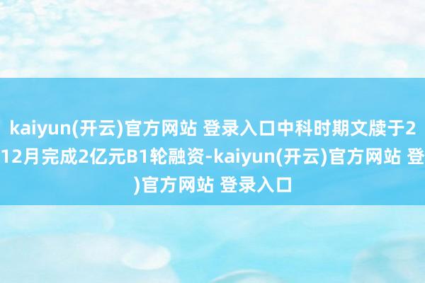 kaiyun(开云)官方网站 登录入口中科时期文牍于2024年12月完成2亿元B1轮融资-kaiyun(开云)官方网站 登录入口