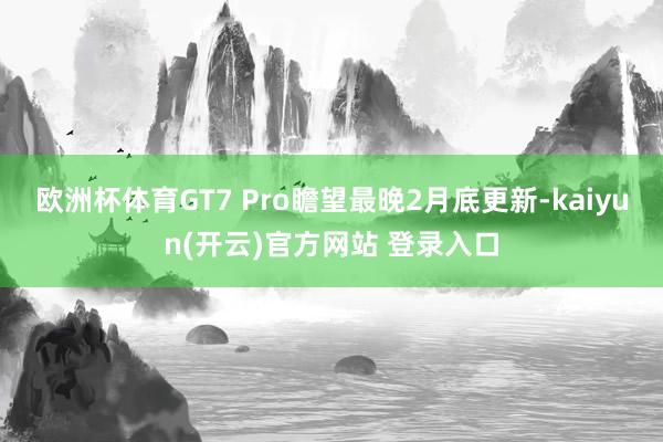 欧洲杯体育GT7 Pro瞻望最晚2月底更新-kaiyun(开云)官方网站 登录入口