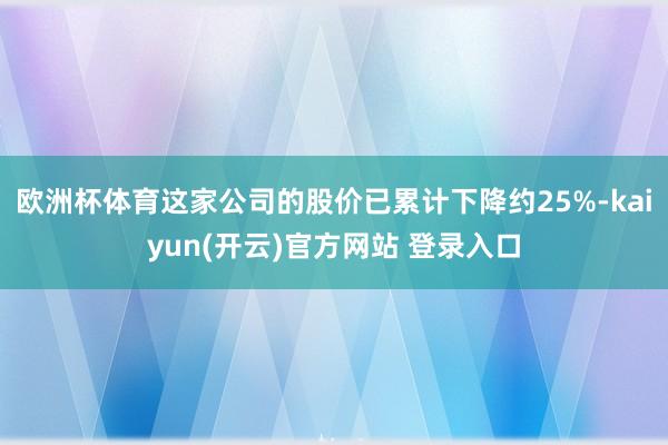 欧洲杯体育这家公司的股价已累计下降约25%-kaiyun(开云)官方网站 登录入口