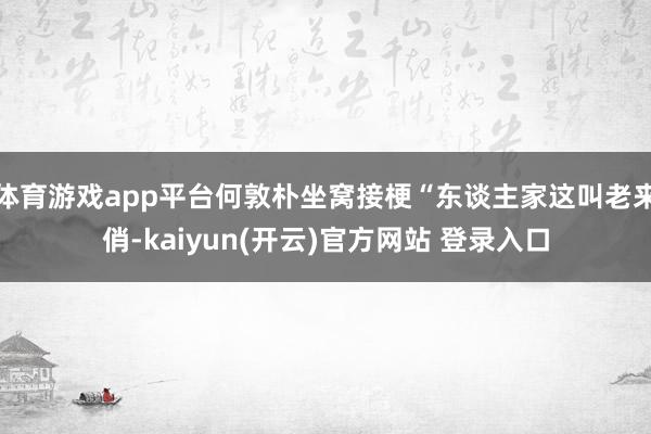 体育游戏app平台何敦朴坐窝接梗“东谈主家这叫老来俏-kaiyun(开云)官方网站 登录入口