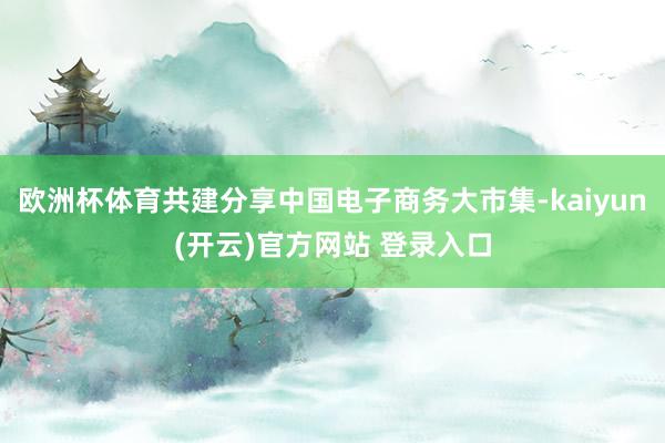 欧洲杯体育共建分享中国电子商务大市集-kaiyun(开云)官方网站 登录入口