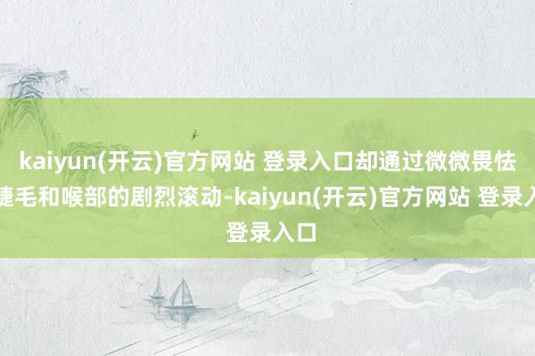 kaiyun(开云)官方网站 登录入口却通过微微畏怯的睫毛和喉部的剧烈滚动-kaiyun(开云)官方网站 登录入口
