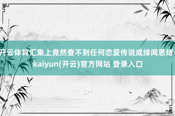 开云体育汇集上竟然查不到任何恋爱传说或绯闻思绪-kaiyun(开云)官方网站 登录入口