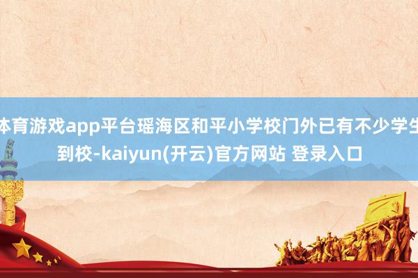体育游戏app平台瑶海区和平小学校门外已有不少学生到校-kaiyun(开云)官方网站 登录入口