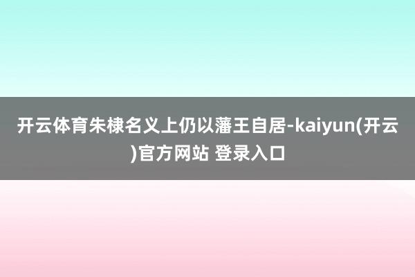 开云体育朱棣名义上仍以藩王自居-kaiyun(开云)官方网站 登录入口