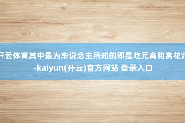 开云体育其中最为东说念主所知的即是吃元宵和赏花灯-kaiyun(开云)官方网站 登录入口