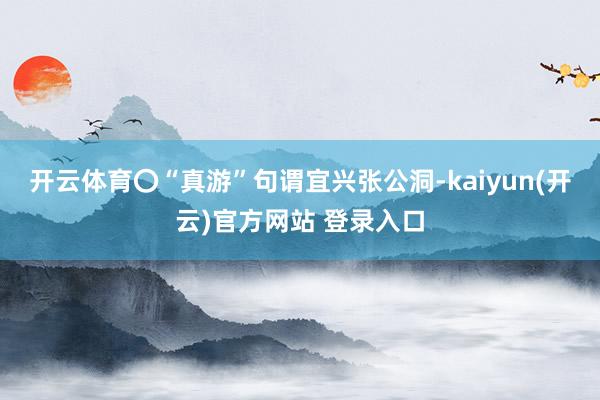 开云体育〇“真游”句谓宜兴张公洞-kaiyun(开云)官方网站 登录入口
