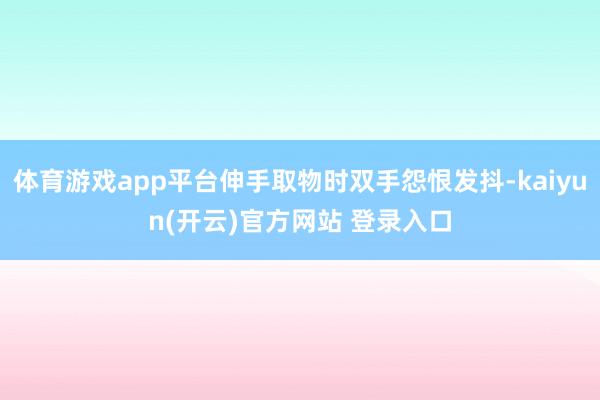 体育游戏app平台伸手取物时双手怨恨发抖-kaiyun(开云)官方网站 登录入口