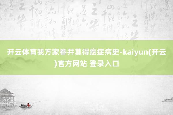 开云体育我方家眷并莫得癌症病史-kaiyun(开云)官方网站 登录入口