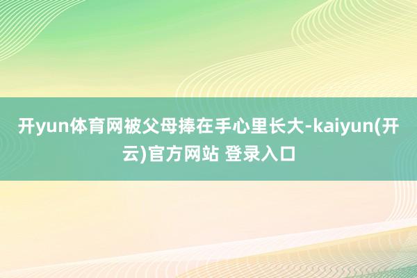 开yun体育网被父母捧在手心里长大-kaiyun(开云)官方网站 登录入口