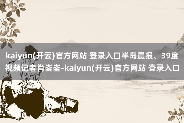 kaiyun(开云)官方网站 登录入口半岛晨报、39度视频记者肖崟崟-kaiyun(开云)官方网站 登录入口