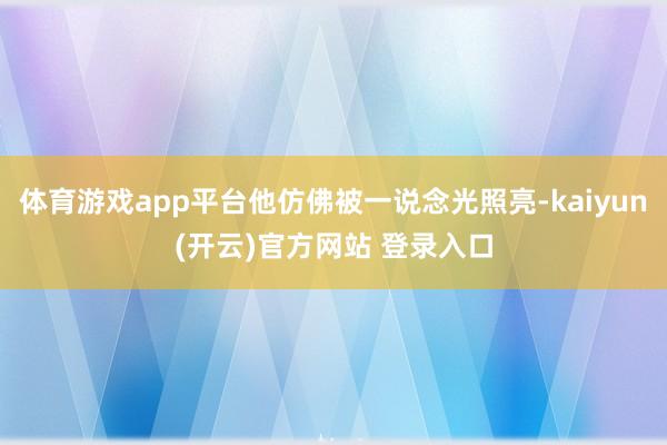 体育游戏app平台他仿佛被一说念光照亮-kaiyun(开云)官方网站 登录入口