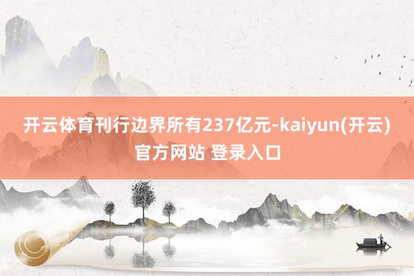 开云体育刊行边界所有237亿元-kaiyun(开云)官方网站 登录入口