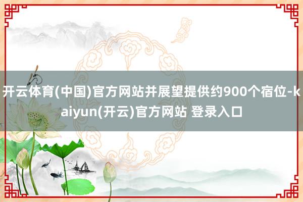 开云体育(中国)官方网站并展望提供约900个宿位-kaiyun(开云)官方网站 登录入口