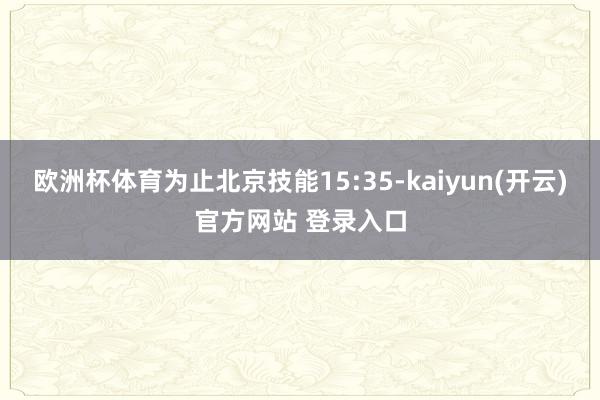 欧洲杯体育为止北京技能15:35-kaiyun(开云)官方网站 登录入口