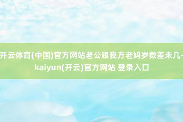 开云体育(中国)官方网站老公跟我方老妈岁数差未几-kaiyun(开云)官方网站 登录入口