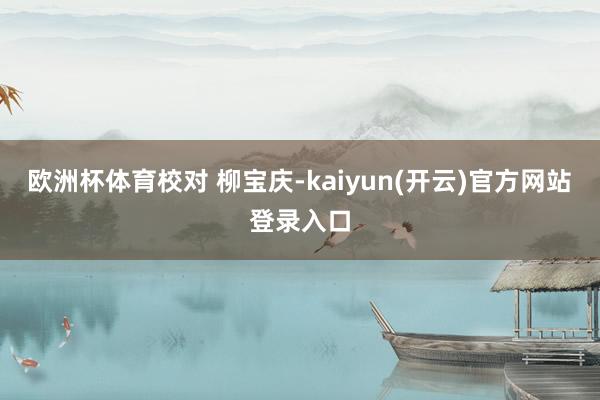 欧洲杯体育校对 柳宝庆-kaiyun(开云)官方网站 登录入口