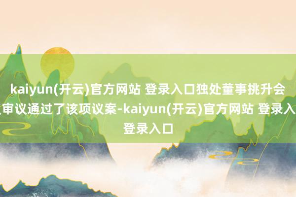 kaiyun(开云)官方网站 登录入口独处董事挑升会议审议通过了该项议案-kaiyun(开云)官方网站 登录入口