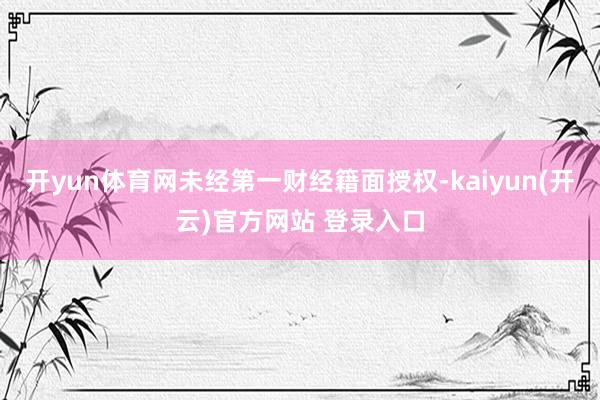 开yun体育网未经第一财经籍面授权-kaiyun(开云)官方网站 登录入口