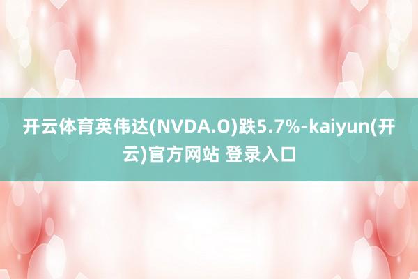 开云体育英伟达(NVDA.O)跌5.7%-kaiyun(开云)官方网站 登录入口