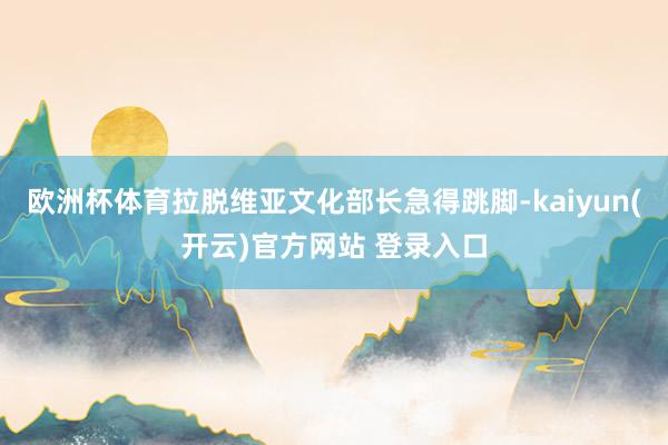 欧洲杯体育拉脱维亚文化部长急得跳脚-kaiyun(开云)官方网站 登录入口