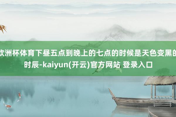 欧洲杯体育下昼五点到晚上的七点的时候是天色变黑的时辰-kaiyun(开云)官方网站 登录入口